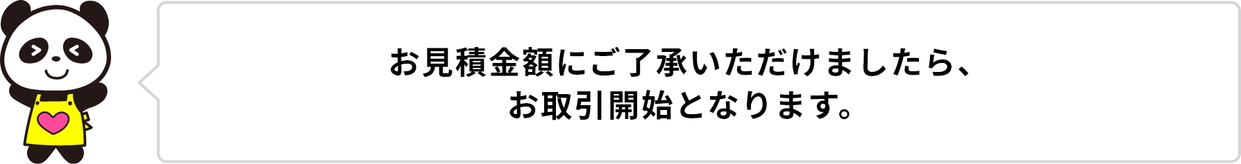 お見積もり金額にご了承いただけましたら、お取引開始となります。